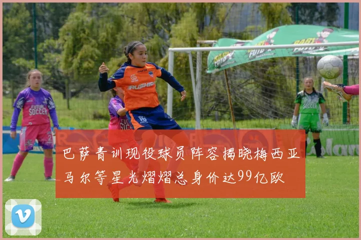 巴萨青训现役球员阵容揭晓梅西亚马尔等星光熠熠总身价达99亿欧