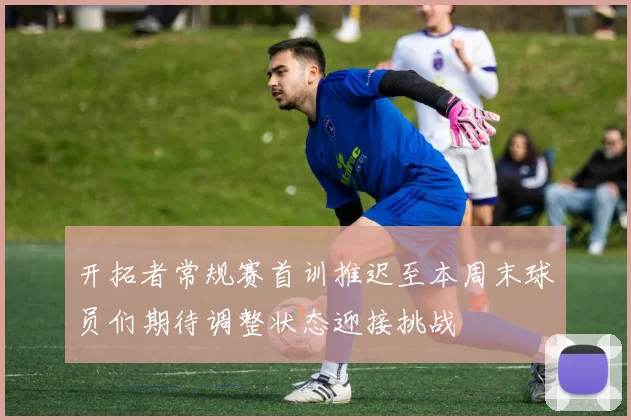 开拓者常规赛首训推迟至本周末球员们期待调整状态迎接挑战