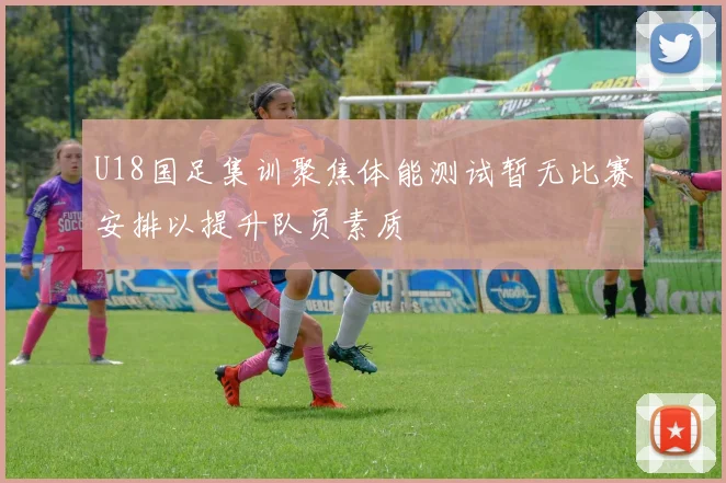 U18国足集训聚焦体能测试暂无比赛安排以提升队员素质