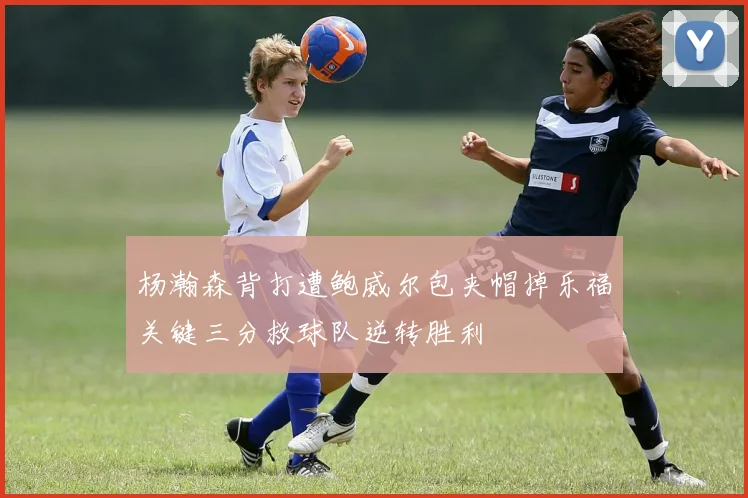 杨瀚森背打遭鲍威尔包夹帽掉乐福关键三分救球队逆转胜利