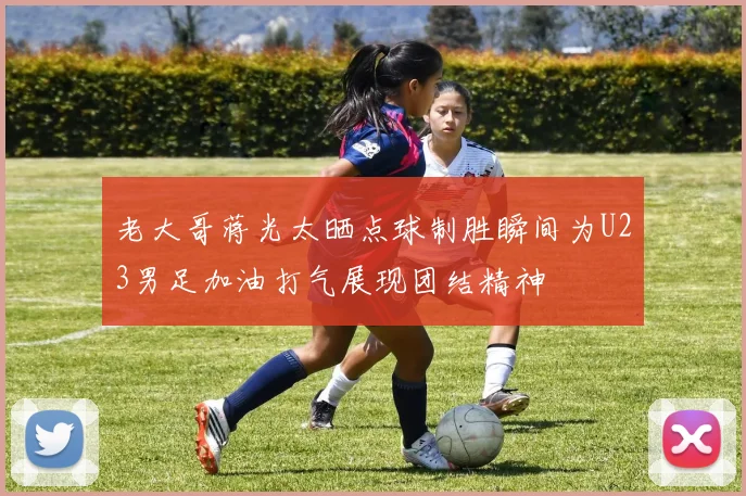 老大哥蒋光太晒点球制胜瞬间为U23男足加油打气展现团结精神