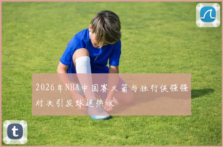 2026年NBA中国赛火箭与独行侠强强对决引发球迷热议
