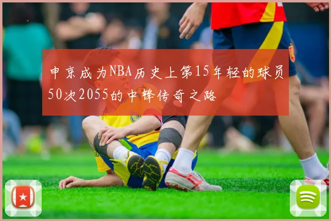 申京成为NBA历史上第15年轻的球员50次2055的中锋传奇之路